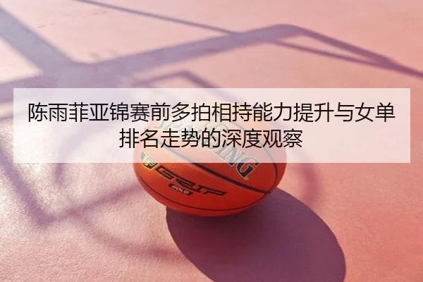 陈雨菲亚锦赛前多拍相持能力提升与女单排名走势的深度观察