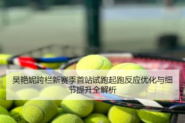 吴艳妮跨栏新赛季首站试跑起跑反应优化与细节提升全解析