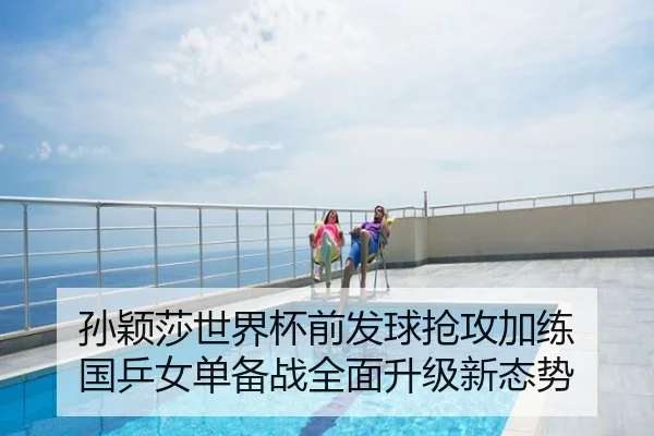 孙颖莎世界杯前发球抢攻加练 国乒女单备战全面升级新态势