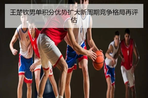 王楚钦男单积分优势扩大新周期竞争格局再评估